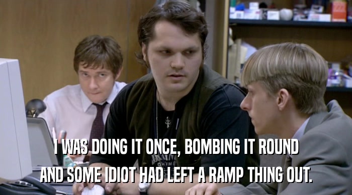 I WAS DOING IT ONCE, BOMBING IT ROUND
 AND SOME IDIOT HAD LEFT A RAMP THING OUT. 