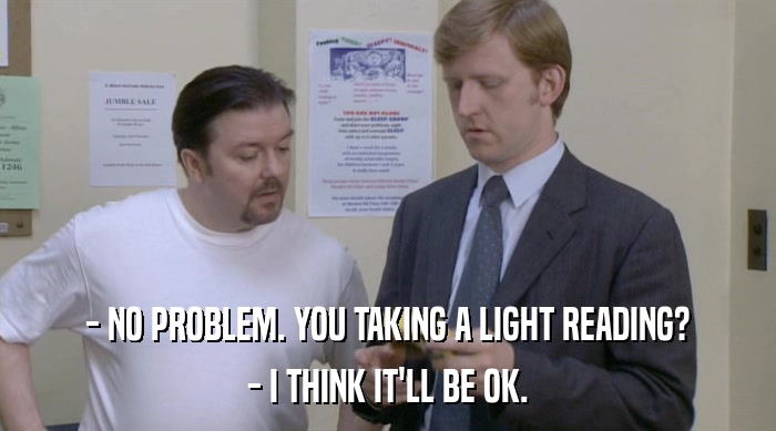 - NO PROBLEM. YOU TAKING A LIGHT READING? - I THINK IT'LL BE OK. 
