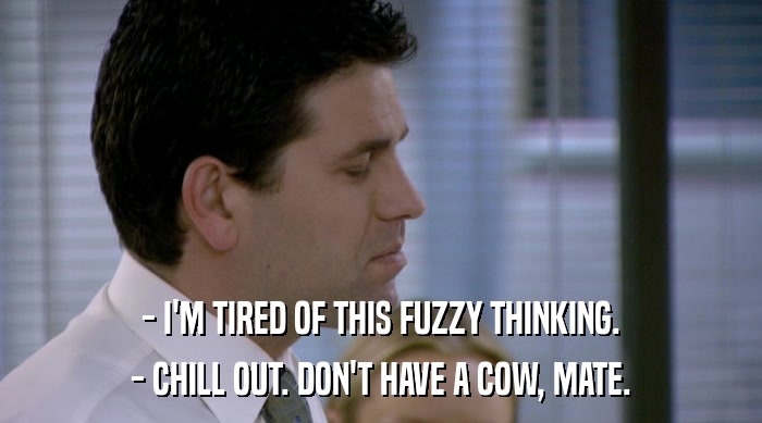 - I'M TIRED OF THIS FUZZY THINKING. - CHILL OUT. DON'T HAVE A COW, MATE. 