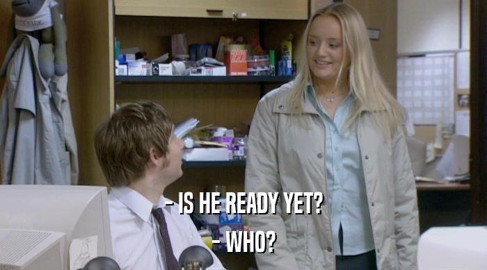 - IS HE READY YET? - WHO? 
