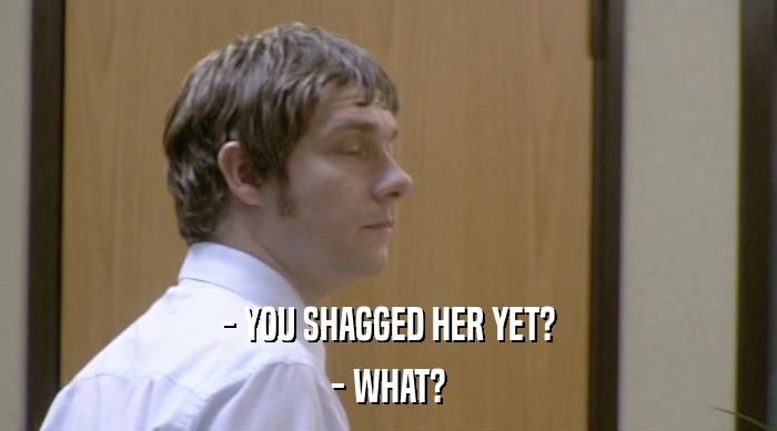 - YOU SHAGGED HER YET?
 - WHAT? 