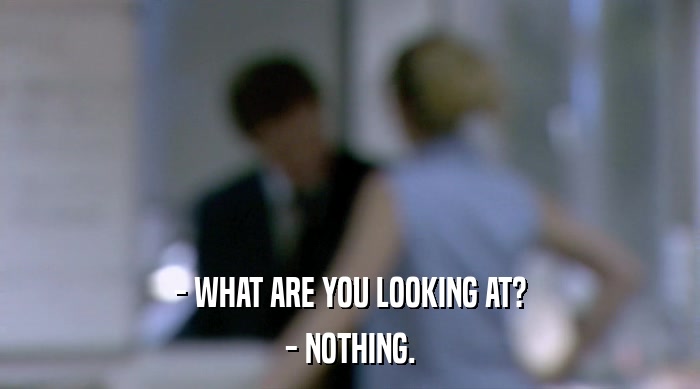- WHAT ARE YOU LOOKING AT? - NOTHING. 