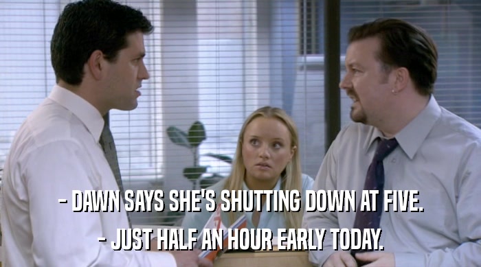 - DAWN SAYS SHE'S SHUTTING DOWN AT FIVE.
 - JUST HALF AN HOUR EARLY TODAY. 