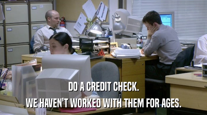 DO A CREDIT CHECK. WE HAVEN'T WORKED WITH THEM FOR AGES. 