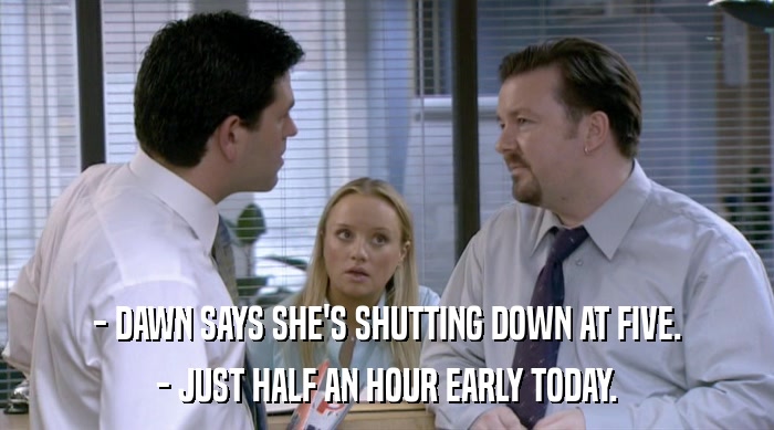 - DAWN SAYS SHE'S SHUTTING DOWN AT FIVE.
 - JUST HALF AN HOUR EARLY TODAY. 