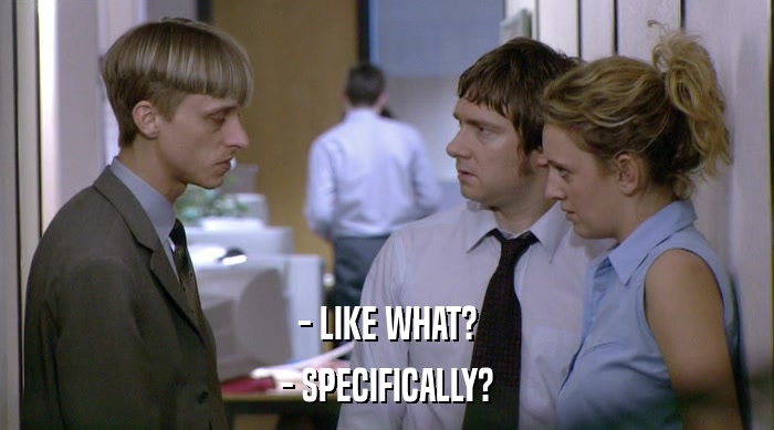 - LIKE WHAT? - SPECIFICALLY? 