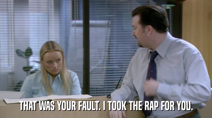 THAT WAS YOUR FAULT. I TOOK THE RAP FOR YOU.  