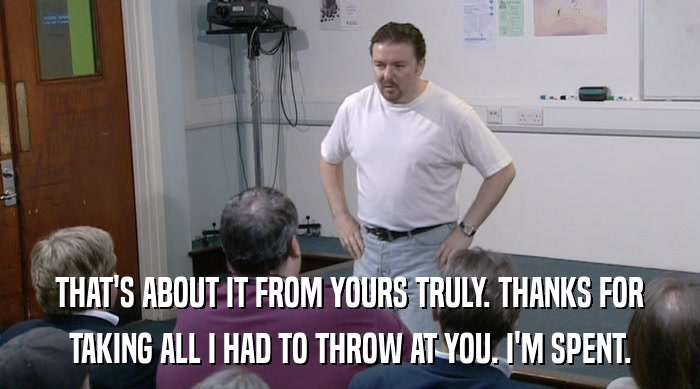 THAT'S ABOUT IT FROM YOURS TRULY. THANKS FOR TAKING ALL I HAD TO THROW AT YOU. I'M SPENT. 