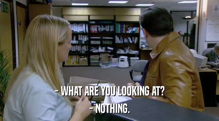 - WHAT ARE YOU LOOKING AT? - NOTHING. 