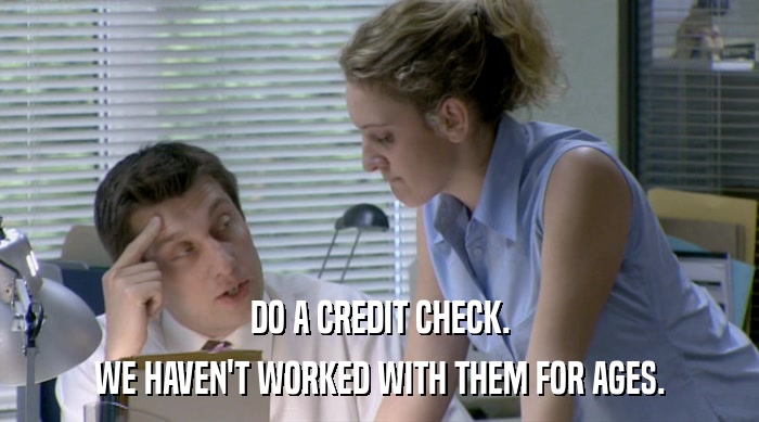 DO A CREDIT CHECK. WE HAVEN'T WORKED WITH THEM FOR AGES. 