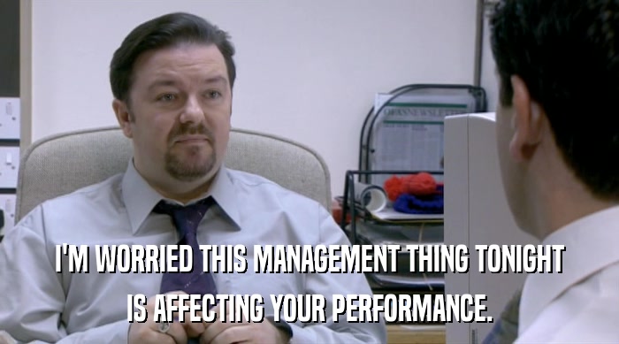 I'M WORRIED THIS MANAGEMENT THING TONIGHT IS AFFECTING YOUR PERFORMANCE. 