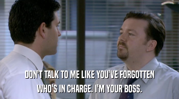 DON'T TALK TO ME LIKE YOU'VE FORGOTTEN WHO'S IN CHARGE. I'M YOUR BOSS. 