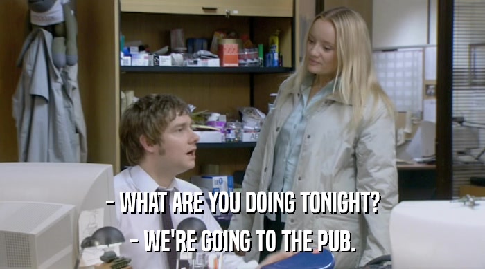 - WHAT ARE YOU DOING TONIGHT? - WE'RE GOING TO THE PUB. 