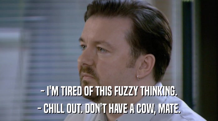 - I'M TIRED OF THIS FUZZY THINKING. - CHILL OUT. DON'T HAVE A COW, MATE. 