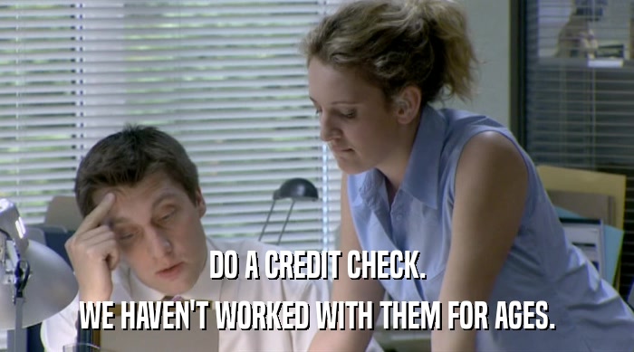 DO A CREDIT CHECK. WE HAVEN'T WORKED WITH THEM FOR AGES. 