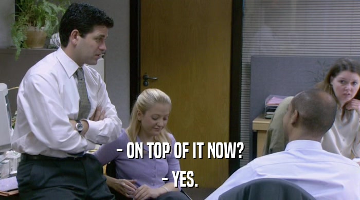 - ON TOP OF IT NOW? - YES. 