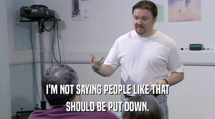 I'M NOT SAYING PEOPLE LIKE THAT SHOULD BE PUT DOWN. 