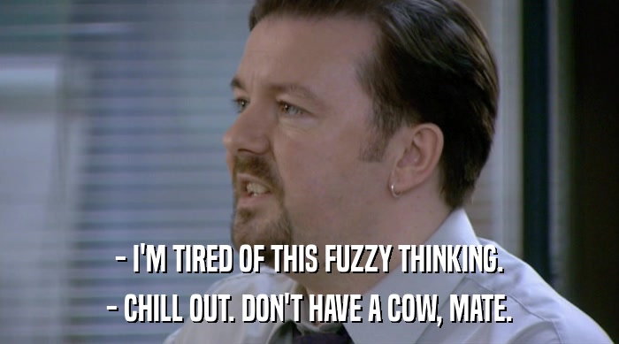 - I'M TIRED OF THIS FUZZY THINKING. - CHILL OUT. DON'T HAVE A COW, MATE. 