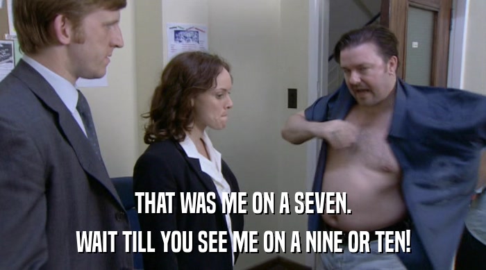 THAT WAS ME ON A SEVEN. WAIT TILL YOU SEE ME ON A NINE OR TEN! 