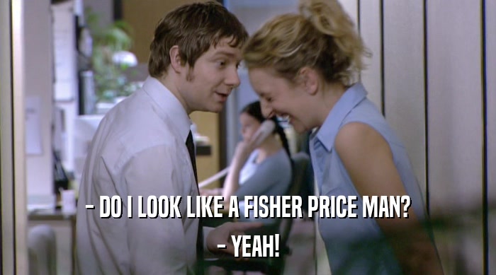 - DO I LOOK LIKE A FISHER PRICE MAN?
 - YEAH! 