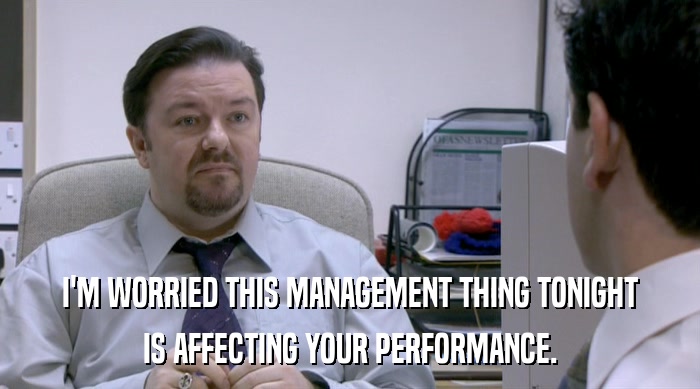 I'M WORRIED THIS MANAGEMENT THING TONIGHT IS AFFECTING YOUR PERFORMANCE. 