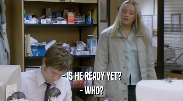 - IS HE READY YET? - WHO? 