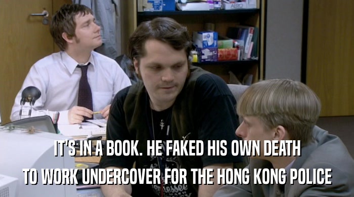 IT'S IN A BOOK. HE FAKED HIS OWN DEATH
 TO WORK UNDERCOVER FOR THE HONG KONG POLICE 