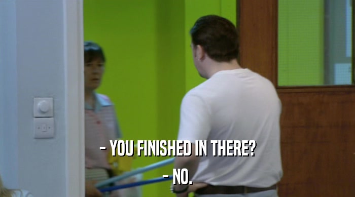 - YOU FINISHED IN THERE? - NO. 