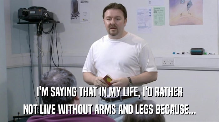 I'M SAYING THAT IN MY LIFE, I'D RATHER NOT LIVE WITHOUT ARMS AND LEGS BECAUSE... 