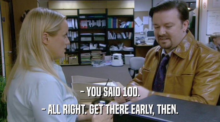 - YOU SAID 100. - ALL RIGHT. GET THERE EARLY, THEN. 