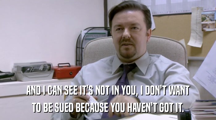 AND I CAN SEE IT'S NOT IN YOU, I DON'T WANT TO BE SUED BECAUSE YOU HAVEN'T GOT IT. 