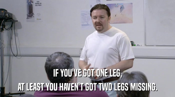 IF YOU'VE GOT ONE LEG,
 AT LEAST YOU HAVEN'T GOT TWO LEGS MISSING. 