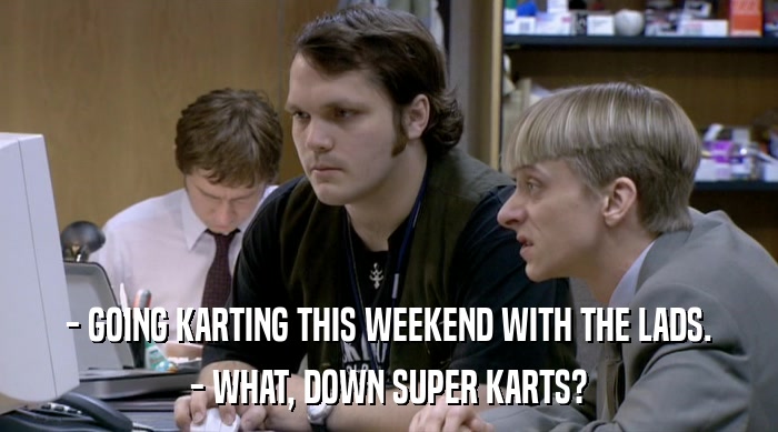 - GOING KARTING THIS WEEKEND WITH THE LADS.
 - WHAT, DOWN SUPER KARTS? 