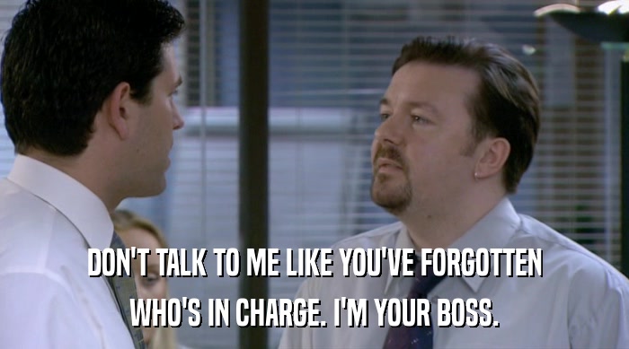 DON'T TALK TO ME LIKE YOU'VE FORGOTTEN WHO'S IN CHARGE. I'M YOUR BOSS. 