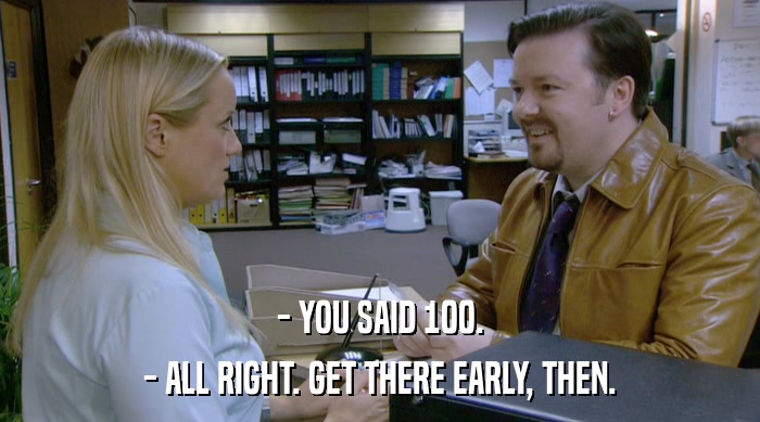 - YOU SAID 100. - ALL RIGHT. GET THERE EARLY, THEN. 