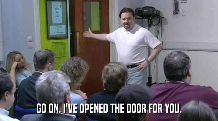 GO ON. I'VE OPENED THE DOOR FOR YOU.  