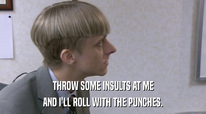 THROW SOME INSULTS AT ME
 AND I'LL ROLL WITH THE PUNCHES. 