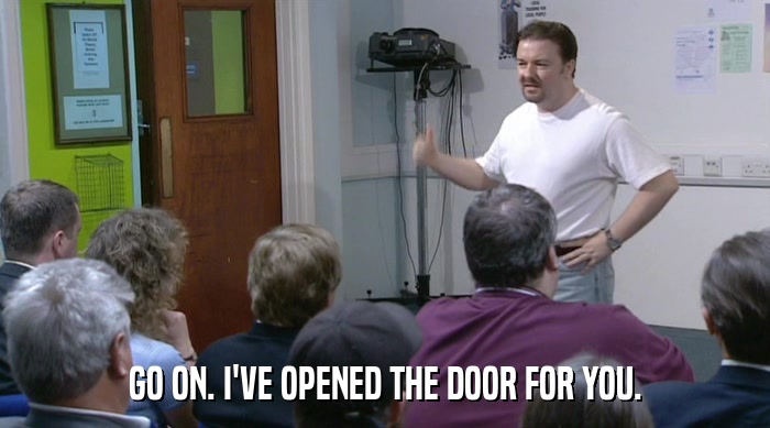 GO ON. I'VE OPENED THE DOOR FOR YOU.  