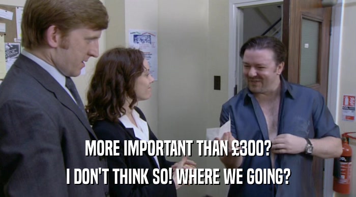MORE IMPORTANT THAN £300?
 I DON'T THINK SO! WHERE WE GOING? 