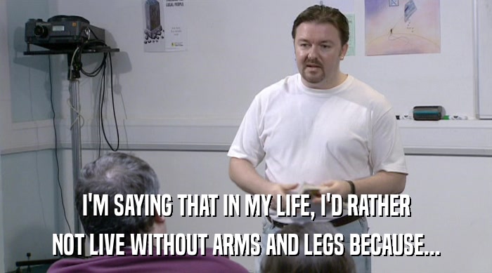 I'M SAYING THAT IN MY LIFE, I'D RATHER NOT LIVE WITHOUT ARMS AND LEGS BECAUSE... 