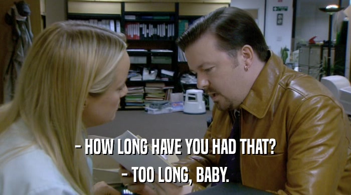 - HOW LONG HAVE YOU HAD THAT? - TOO LONG, BABY. 
