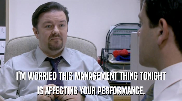 I'M WORRIED THIS MANAGEMENT THING TONIGHT IS AFFECTING YOUR PERFORMANCE. 