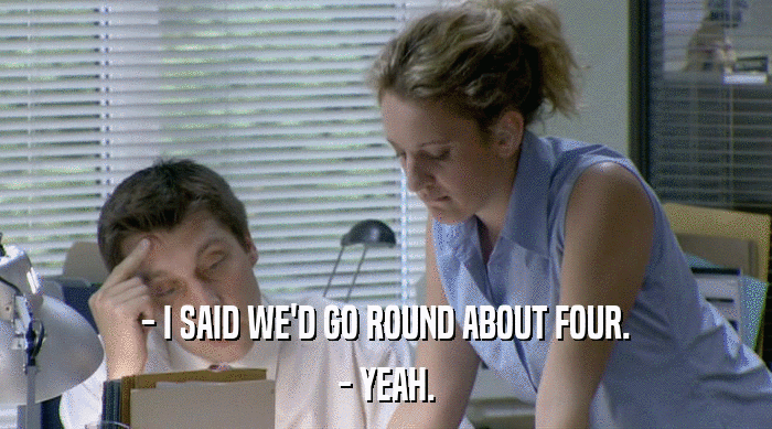 - I SAID WE'D GO ROUND ABOUT FOUR.
 - YEAH. 