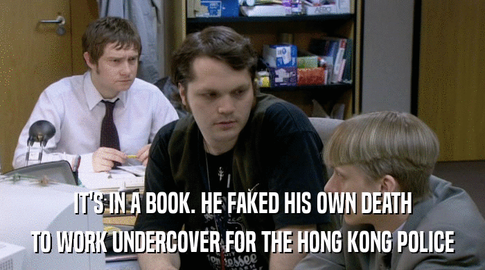 IT'S IN A BOOK. HE FAKED HIS OWN DEATH
 TO WORK UNDERCOVER FOR THE HONG KONG POLICE 