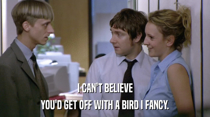 I CAN'T BELIEVE
 YOU'D GET OFF WITH A BIRD I FANCY. 