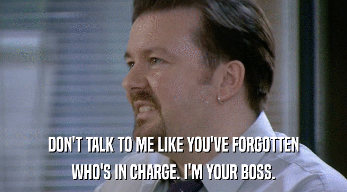 DON'T TALK TO ME LIKE YOU'VE FORGOTTEN
 WHO'S IN CHARGE. I'M YOUR BOSS. 