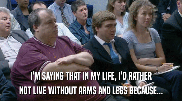 I'M SAYING THAT IN MY LIFE, I'D RATHER
 NOT LIVE WITHOUT ARMS AND LEGS BECAUSE... 