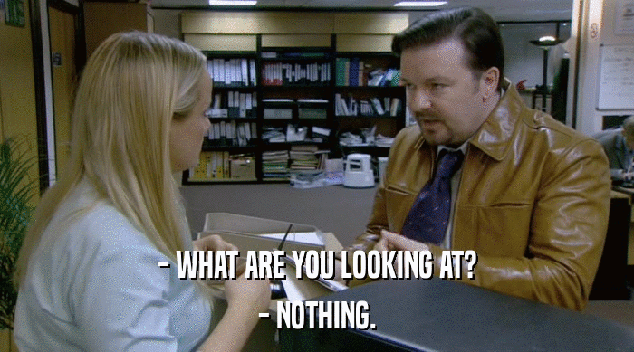 - WHAT ARE YOU LOOKING AT? - NOTHING. 
