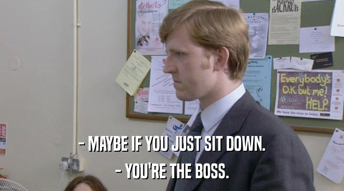 - MAYBE IF YOU JUST SIT DOWN.
 - YOU'RE THE BOSS. 