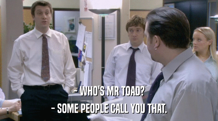 - WHO'S MR TOAD?
 - SOME PEOPLE CALL YOU THAT. 